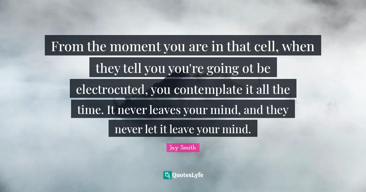 From the moment you are in that cell, when they tell you you're going ot be electrocuted, you contemplate it all the time. It never leaves your mind, and they never let it leave your mind.