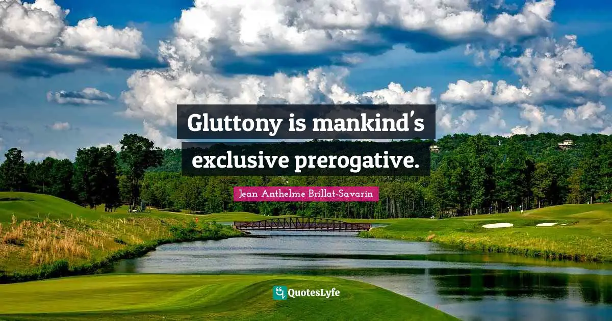 Gluttony is mankind's exclusive prerogative.