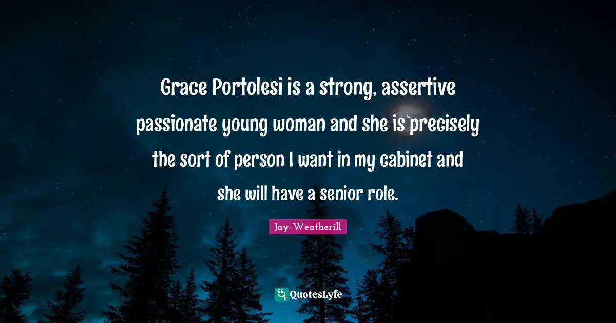 Be Assertive Quotes: "Grace Portolesi is a strong, assertive passionate young woman and she is precisely the sort of person I want in my cabinet and she will have a senior role."