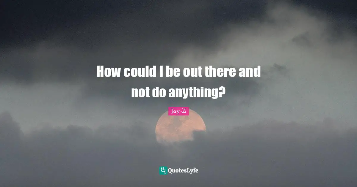 How could I be out there and not do anything?