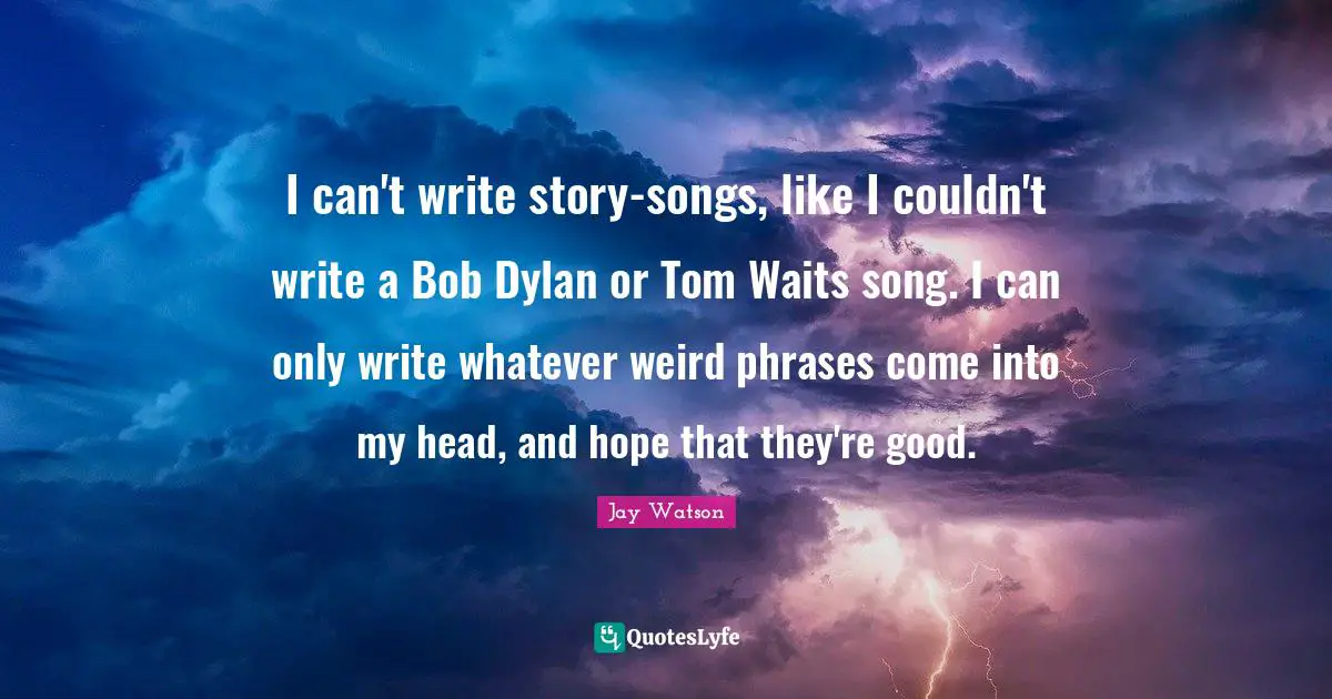I can't write story-songs, like I couldn't write a Bob Dylan or Tom Waits song. I can only write whatever weird phrases come into my head, and hope that they're good.