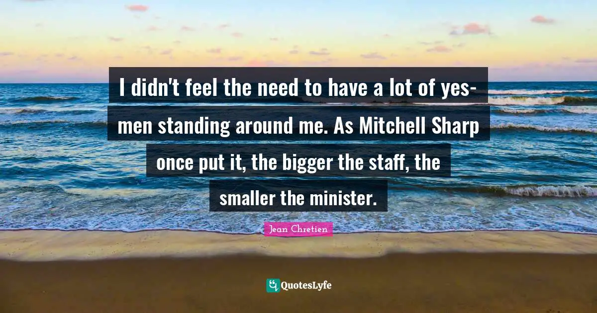I didn't feel the need to have a lot of yes-men standing around me. As Mitchell Sharp once put it, the bigger the staff, the smaller the minister.