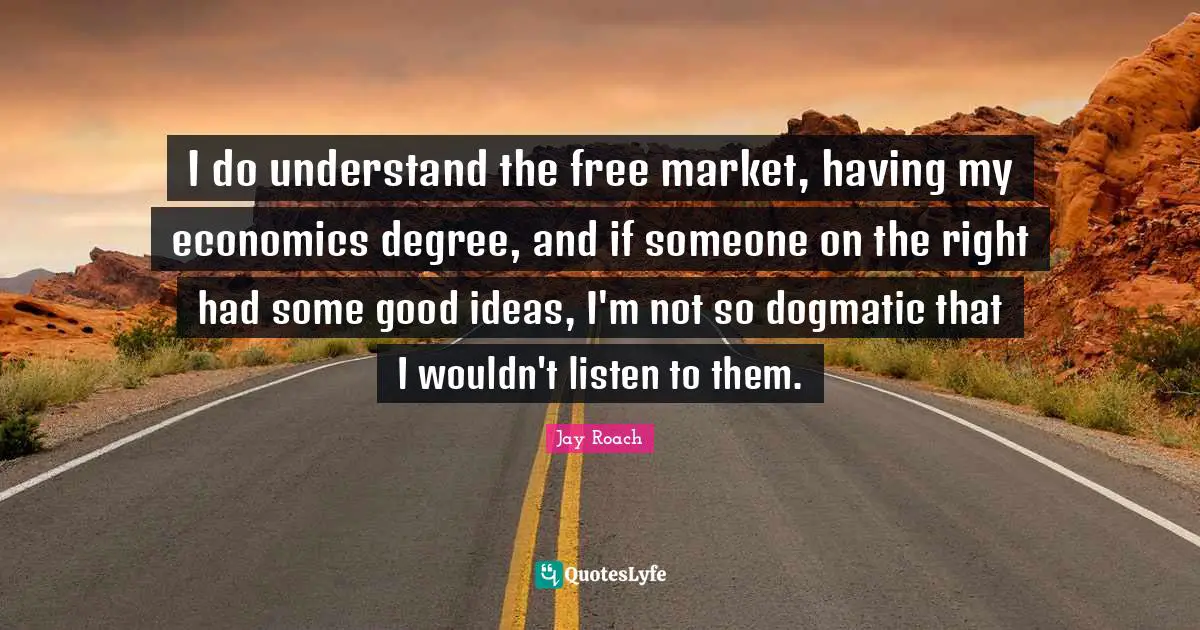 Jay Roach Quotes: "I do understand the free market, having my economics degree, and if someone on the right had some good ideas, I'm not so dogmatic that I wouldn't listen to them."