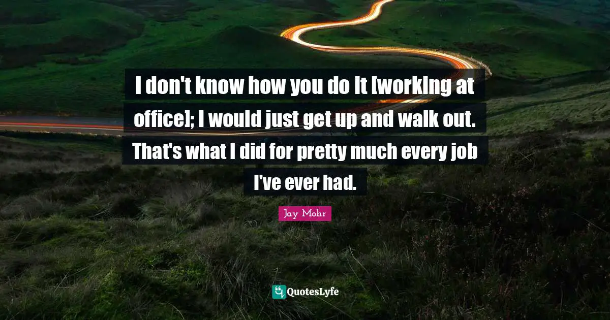 I don't know how you do it [working at office]; I would just get up and walk out. That's what I did for pretty much every job I've ever had.