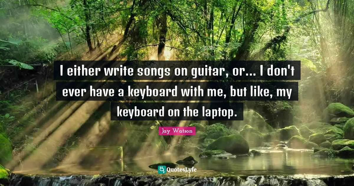 I either write songs on guitar, or... I don't ever have a keyboard with me, but like, my keyboard on the laptop.