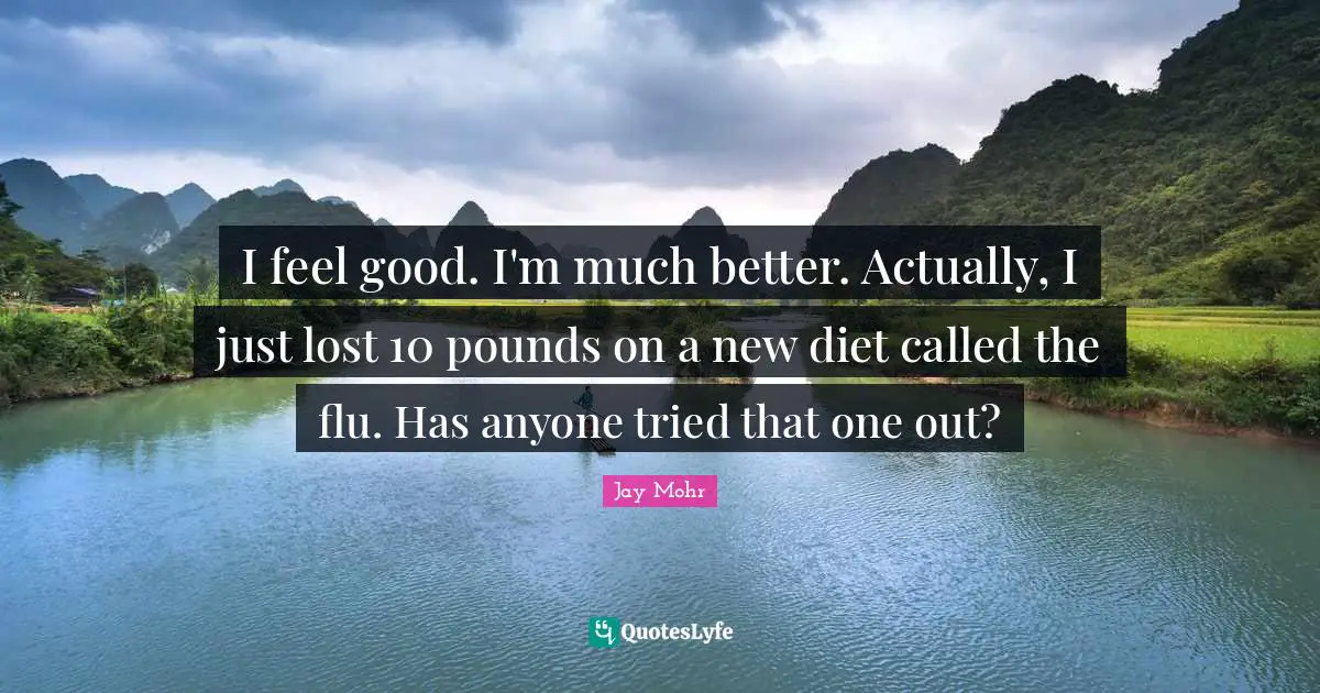I feel good. I'm much better. Actually, I just lost 10 pounds on a new diet called the flu. Has anyone tried that one out?