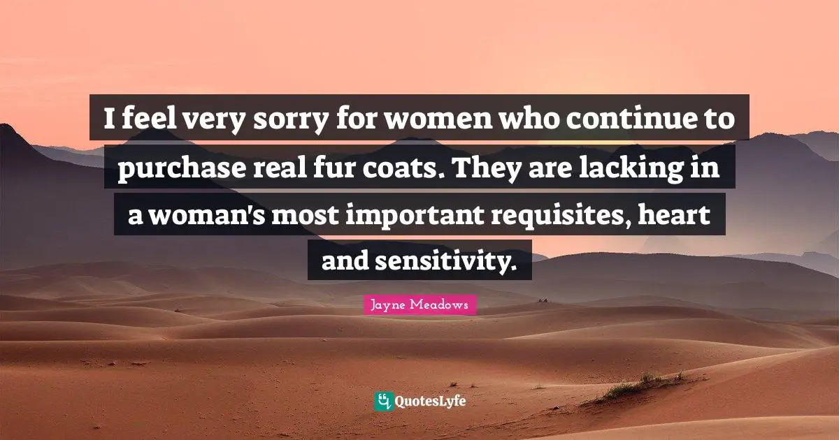 I feel very sorry for women who continue to purchase real fur coats. They are lacking in a woman's most important requisites, heart and sensitivity.