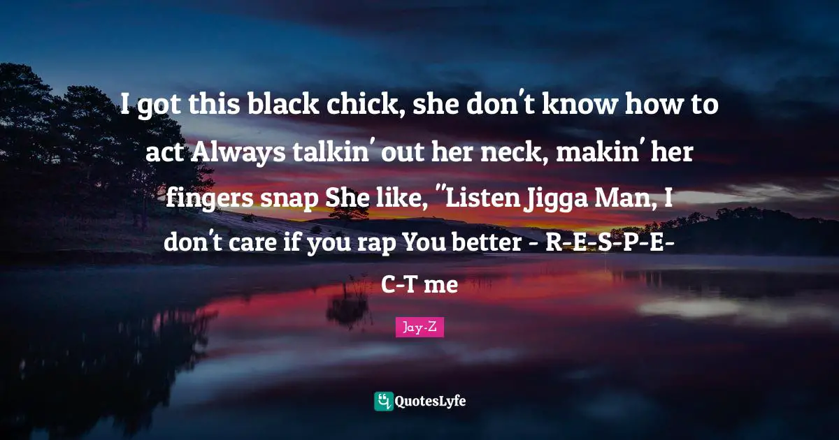 I got this black chick, she don't know how to act Always talkin' out her neck, makin' her fingers snap She like, "Listen Jigga Man, I don't care if you rap You better - R-E-S-P-E-C-T me