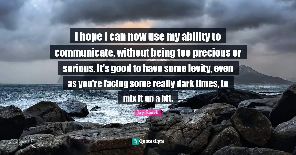 Levity Quotes: "I hope I can now use my ability to communicate, without being too precious or serious. It's good to have some levity, even as you're facing some really dark times, to mix it up a bit."