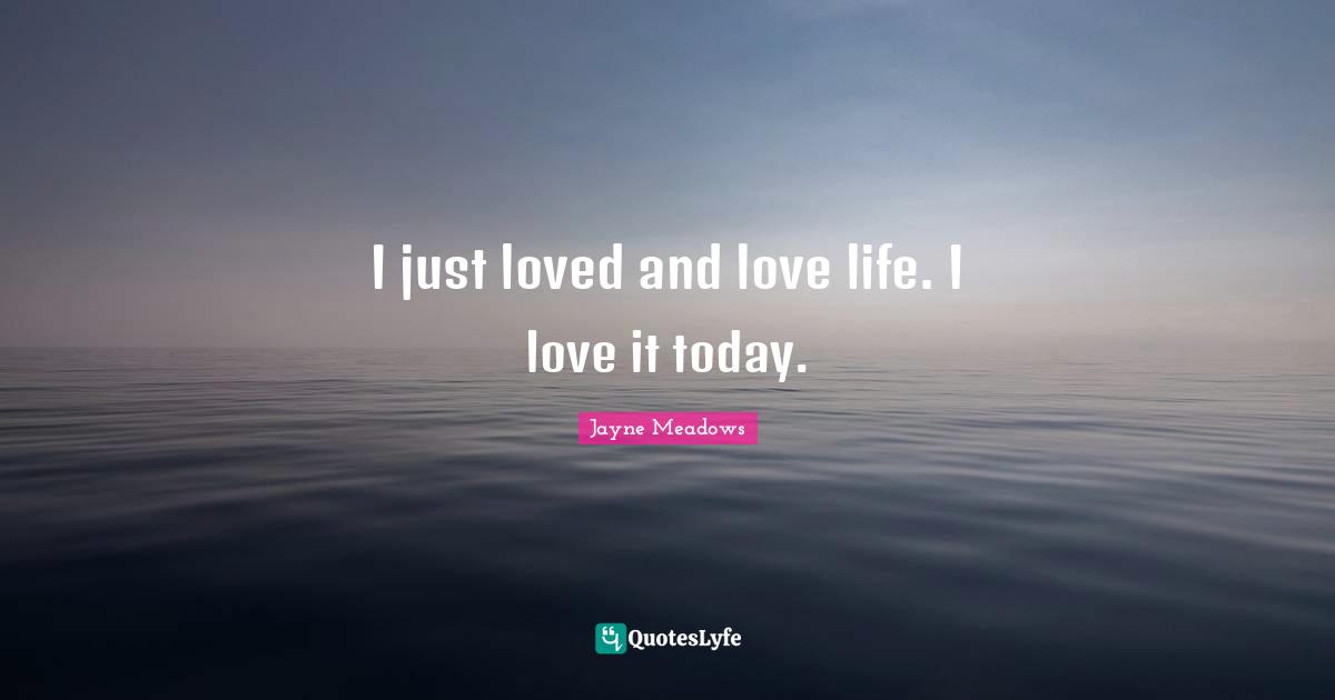 I just loved and love life. I love it today.