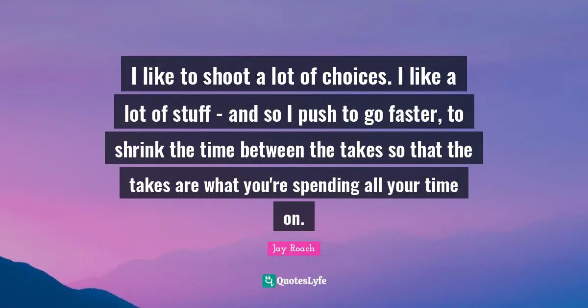 Jay Roach Quotes: "I like to shoot a lot of choices. I like a lot of stuff - and so I push to go faster, to shrink the time between the takes so that the takes are what you're spending all your time on."