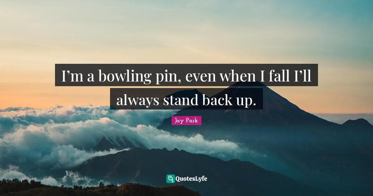 I’m a bowling pin, even when I fall I’ll always stand back up.