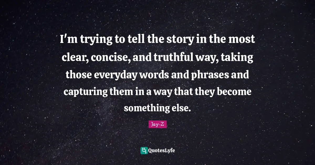 I'm trying to tell the story in the most clear, concise, and truthful way, taking those everyday words and phrases and capturing them in a way that they become something else.