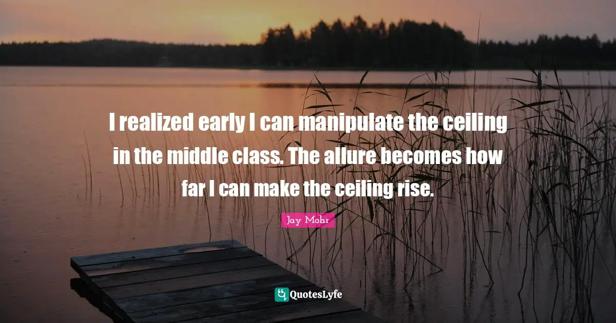 I realized early I can manipulate the ceiling in the middle class. The allure becomes how far I can make the ceiling rise.