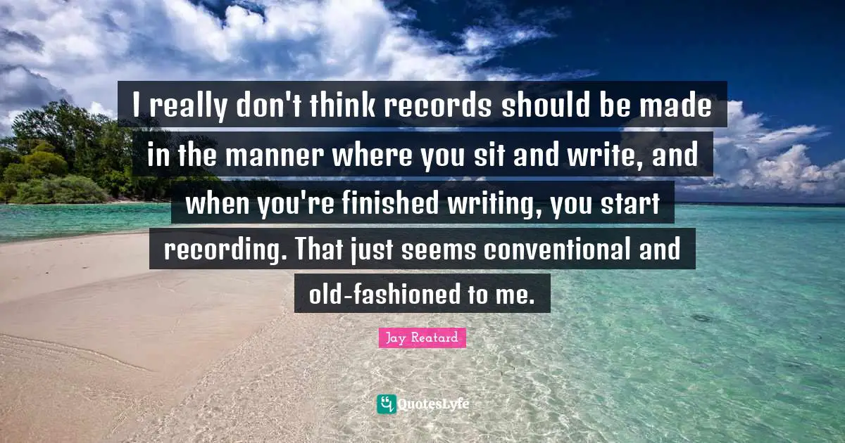 I really don't think records should be made in the manner where you sit and write, and when you're finished writing, you start recording. That just seems conventional and old-fashioned to me.