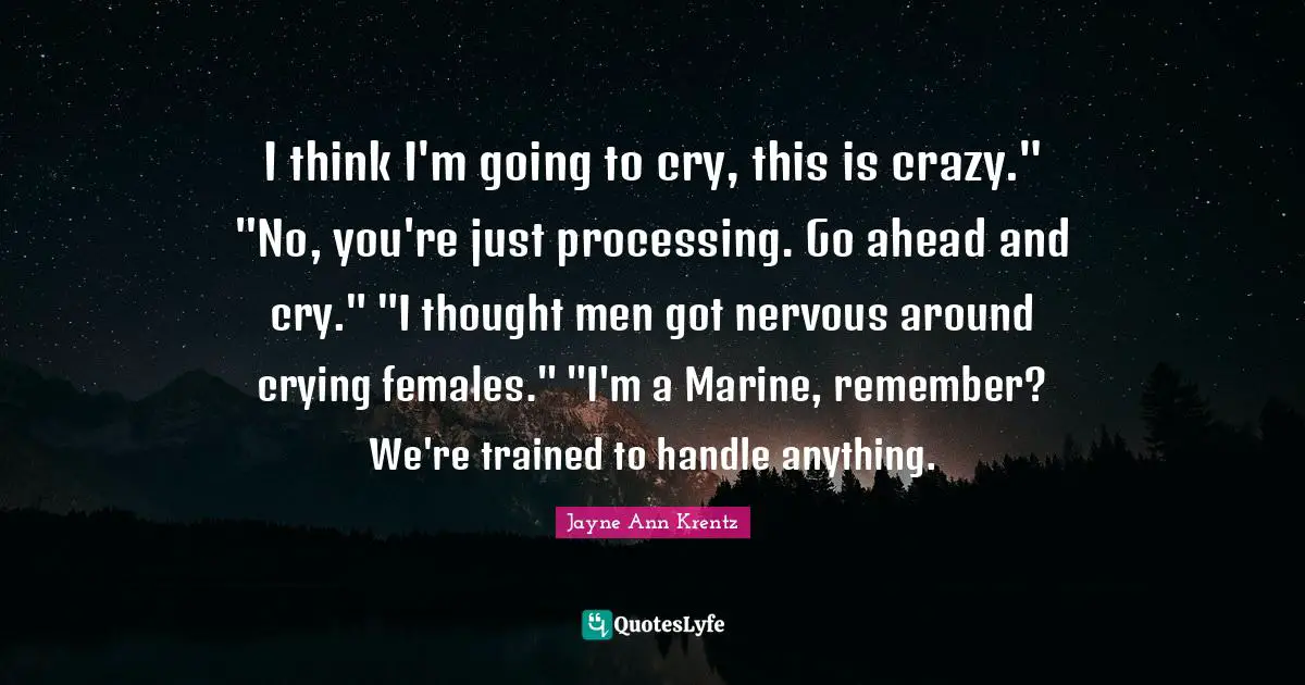 I think I'm going to cry, this is crazy." "No, you're just processing. Go ahead and cry." "I thought men got nervous around crying females." "I'm a Marine, remember? We're trained to handle anything.