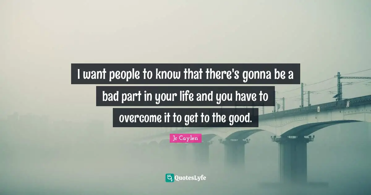 I want people to know that there's gonna be a bad part in your life and you have to overcome it to get to the good.