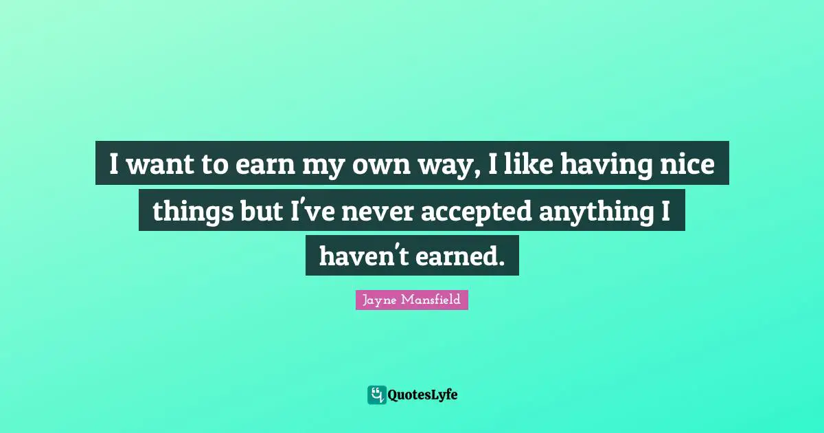 I want to earn my own way, I like having nice things but I've never accepted anything I haven't earned.