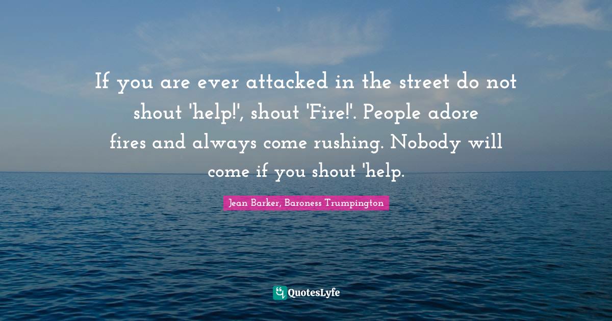 If you are ever attacked in the street do not shout 'help!', shout 'Fire!'. People adore fires and always come rushing. Nobody will come if you shout 'help.