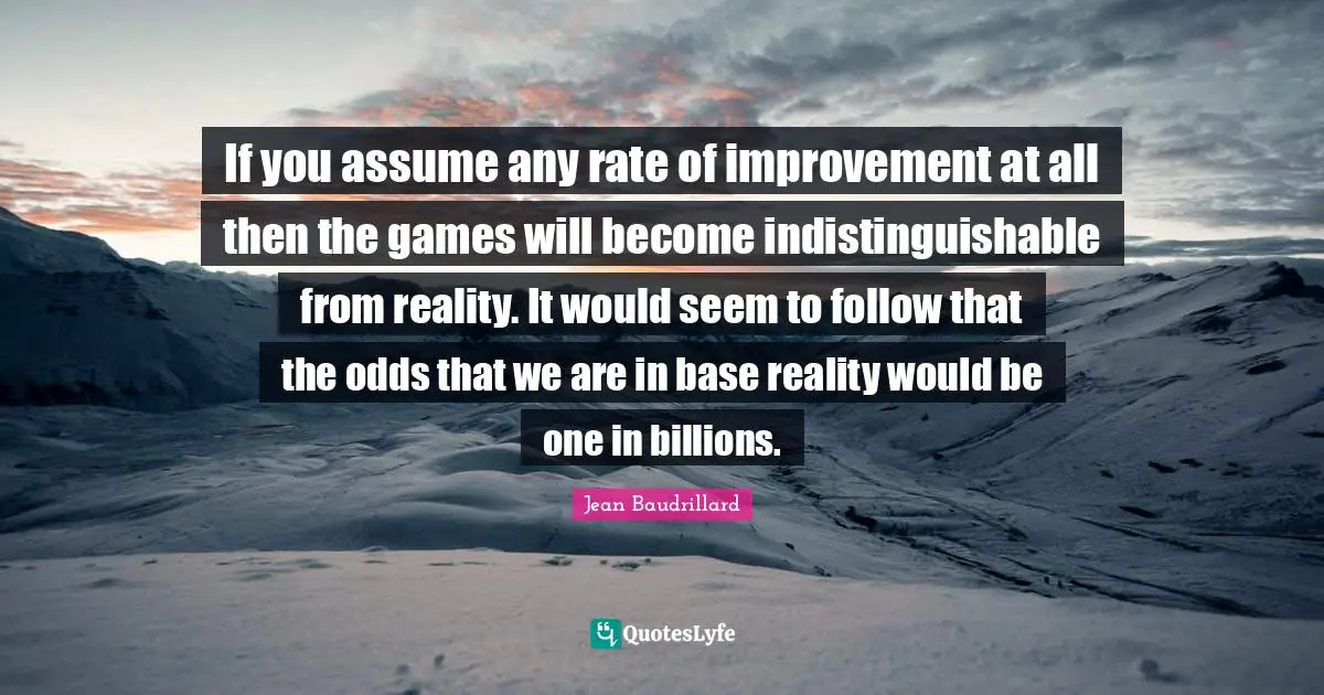 If you assume any rate of improvement at all then the games will become indistinguishable from reality. It would seem to follow that the odds that we are in base reality would be one in billions.