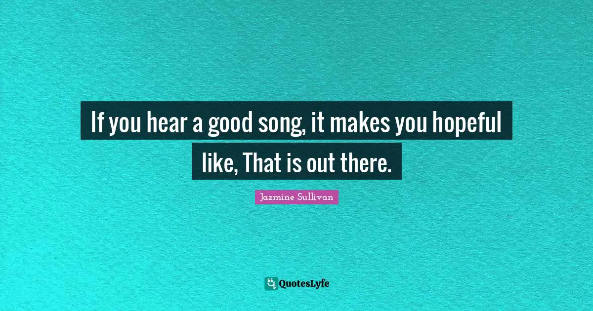 If you hear a good song, it makes you hopeful like, That is out there.