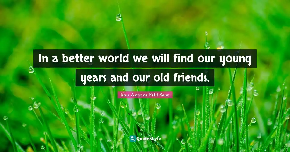In a better world we will find our young years and our old friends.