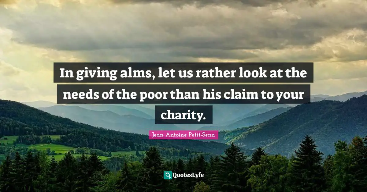 In giving alms, let us rather look at the needs of the poor than his claim to your charity.