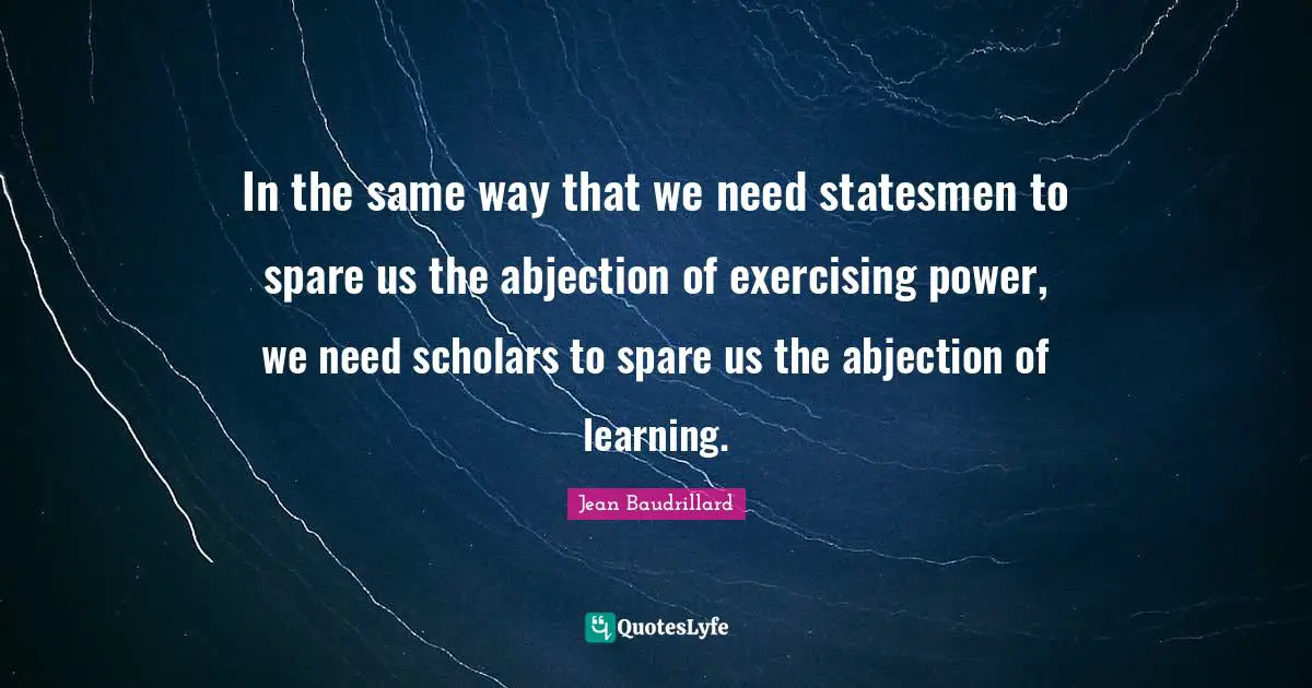 Jean Baudrillard Quotes: "In the same way that we need statesmen to spare us the abjection of exercising power, we need scholars to spare us the abjection of learning."