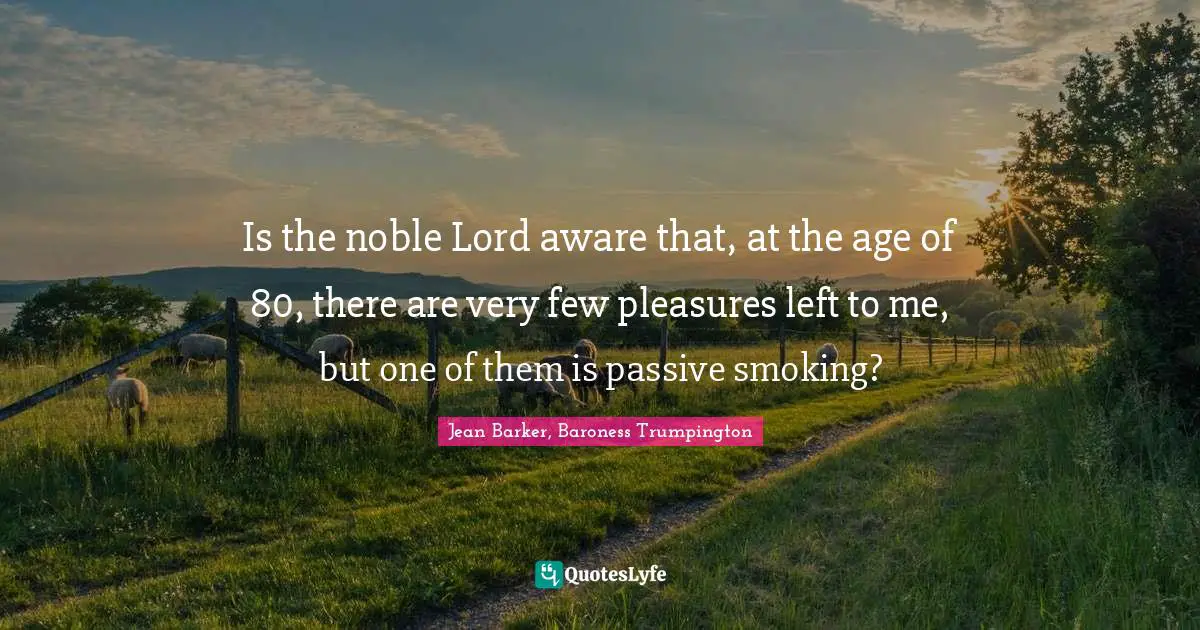 Is the noble Lord aware that, at the age of 80, there are very few pleasures left to me, but one of them is passive smoking?