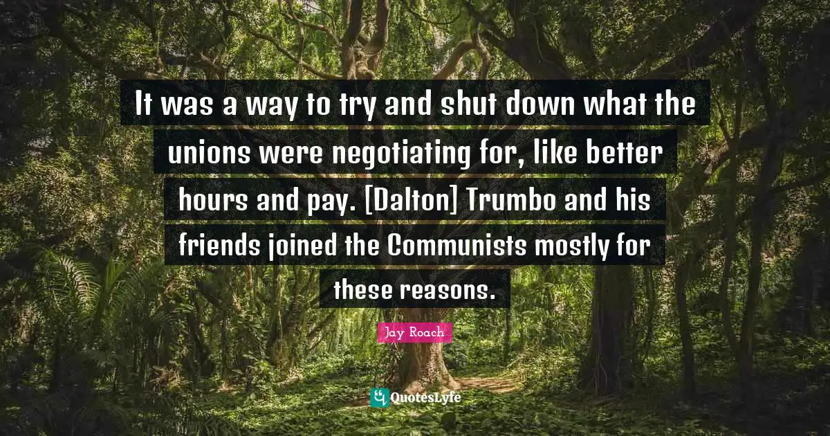 Jay Roach Quotes: "It was a way to try and shut down what the unions were negotiating for, like better hours and pay. [Dalton] Trumbo and his friends joined the Communists mostly for these reasons."
