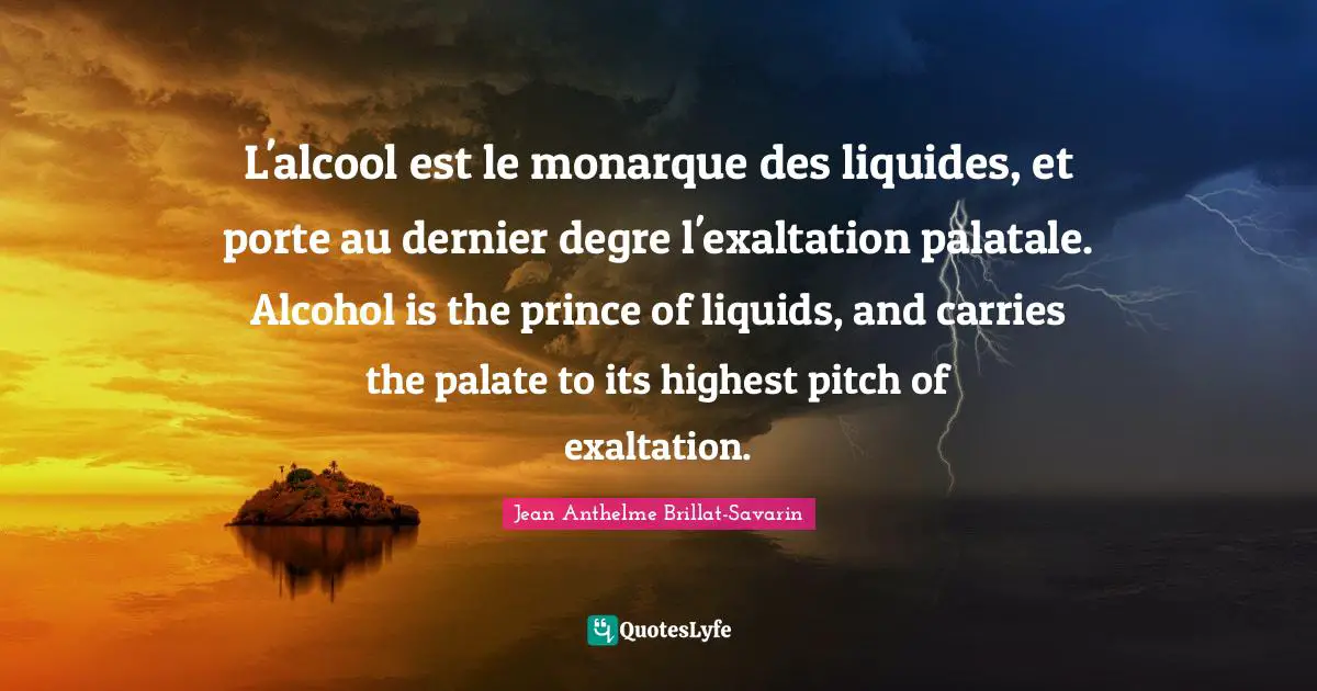 Liquid Quotes: "L'alcool est le monarque des liquides, et porte au dernier degre l'exaltation palatale. Alcohol is the prince of liquids, and carries the palate to its highest pitch of exaltation."