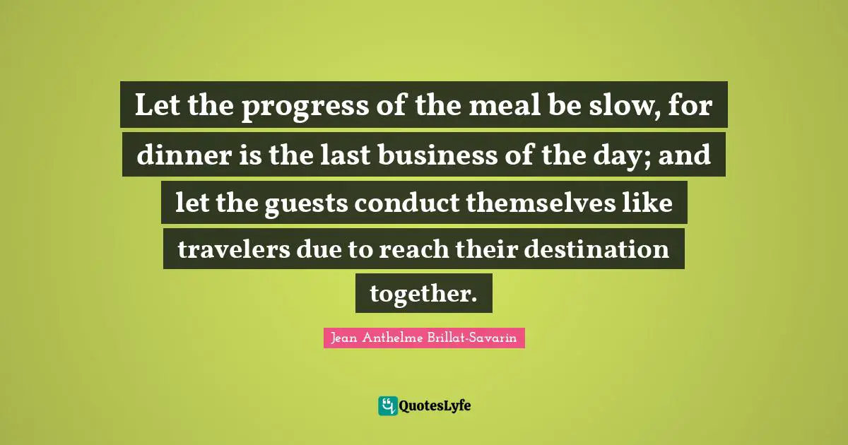 Let the progress of the meal be slow, for dinner is the last business of the day; and let the guests conduct themselves like travelers due to reach their destination together.