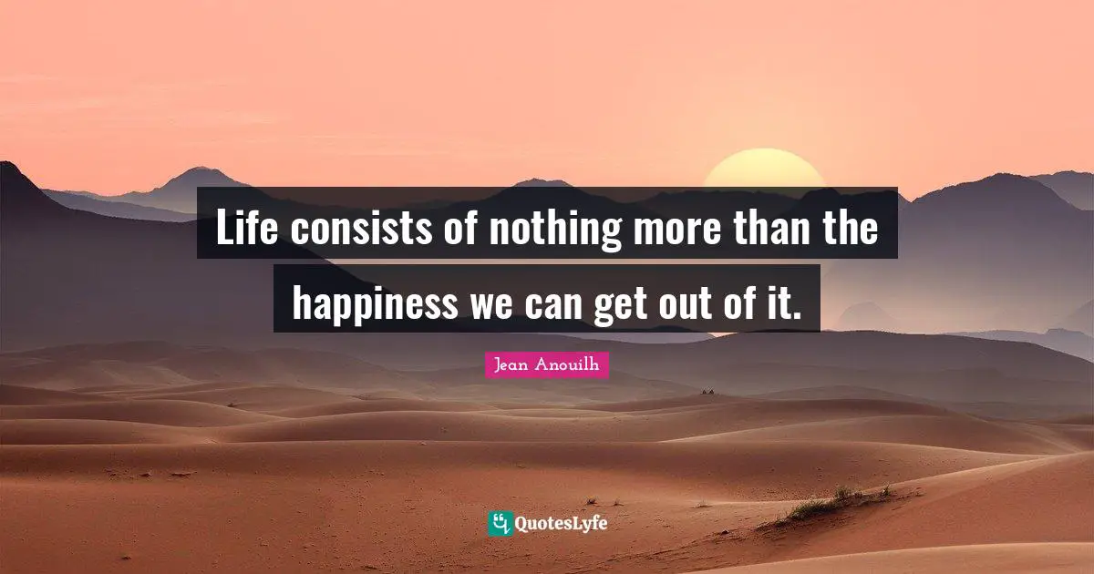 Life consists of nothing more than the happiness we can get out of it.