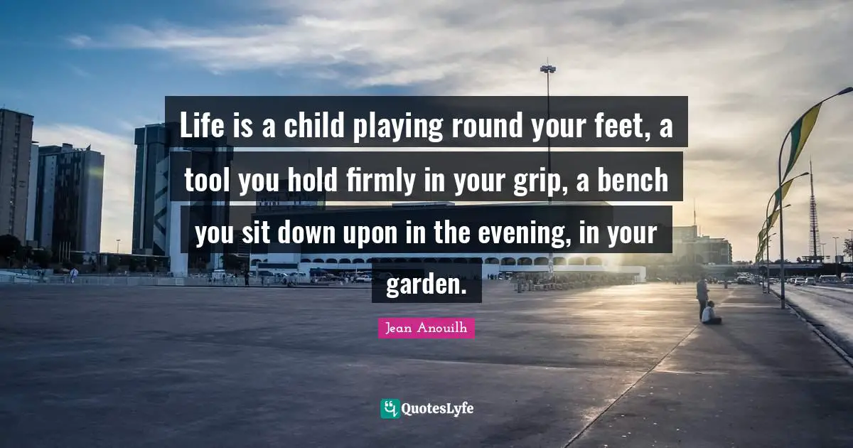 Jean Anouilh Quotes: "Life is a child playing round your feet, a tool you hold firmly in your grip, a bench you sit down upon in the evening, in your garden."