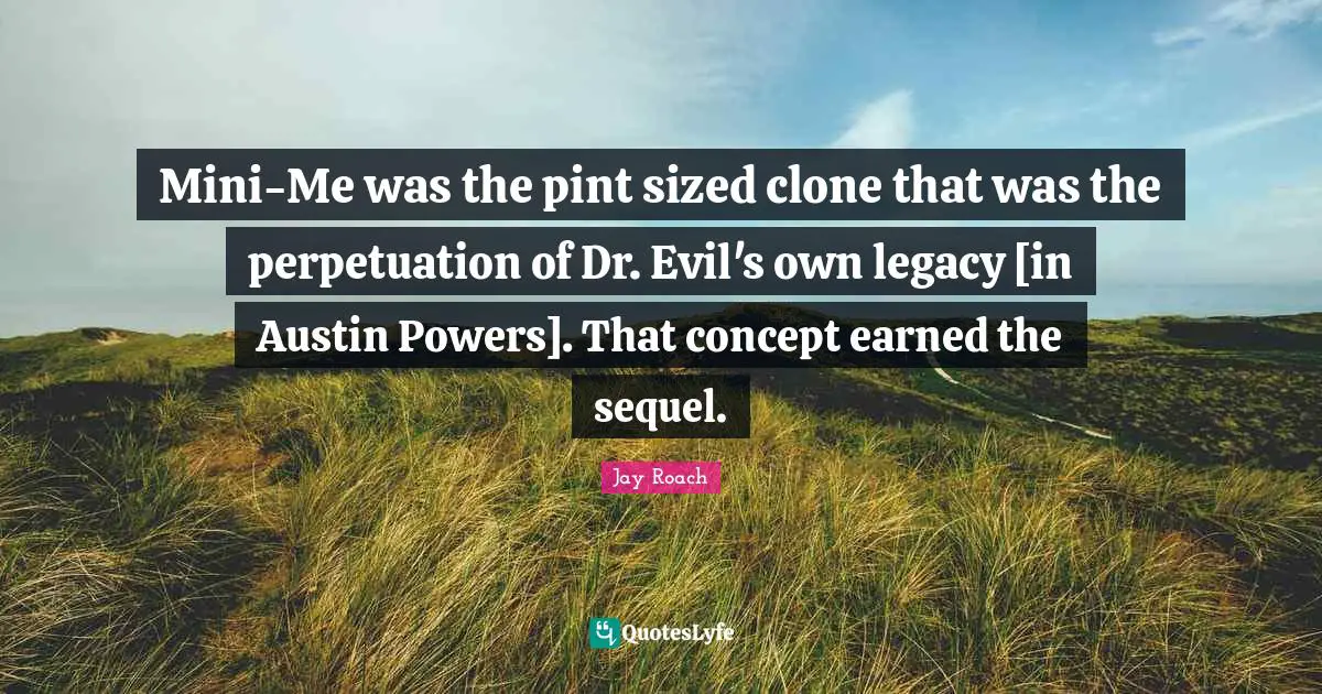 Jay Roach Quotes: "Mini-Me was the pint sized clone that was the perpetuation of Dr. Evil's own legacy [in Austin Powers]. That concept earned the sequel."