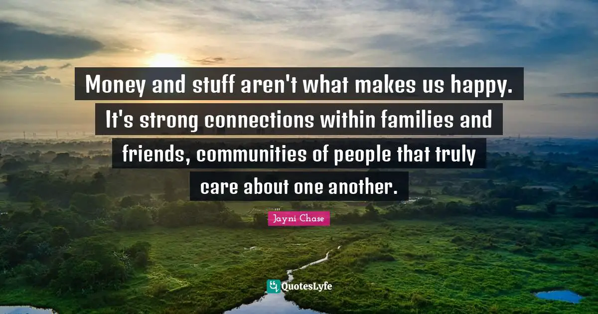 Money and stuff aren't what makes us happy. It's strong connections within families and friends, communities of people that truly care about one another.