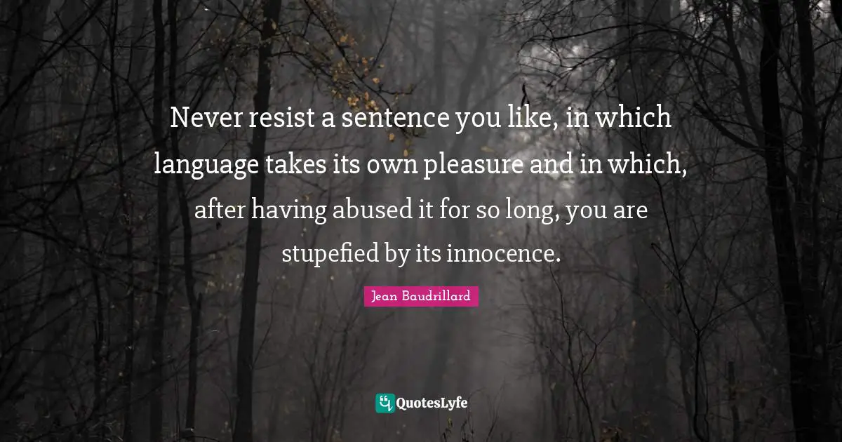 Jean Baudrillard Quotes: "Never resist a sentence you like, in which language takes its own pleasure and in which, after having abused it for so long, you are stupefied by its innocence."