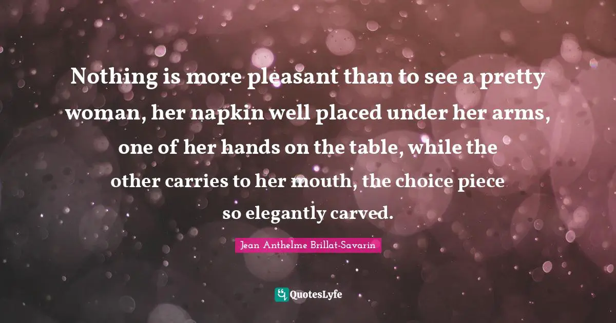 Pleasant Quotes: "Nothing is more pleasant than to see a pretty woman, her napkin well placed under her arms, one of her hands on the table, while the other carries to her mouth, the choice piece so elegantly carved."