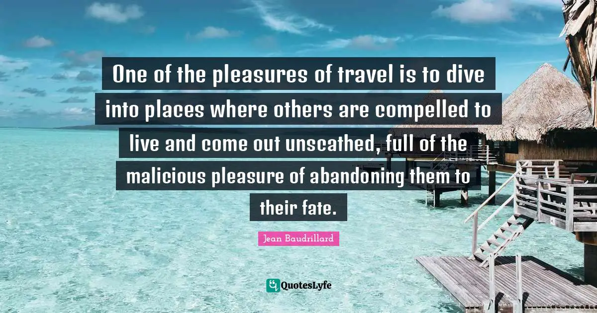 Jean Baudrillard Quotes: "One of the pleasures of travel is to dive into places where others are compelled to live and come out unscathed, full of the malicious pleasure of abandoning them to their fate."