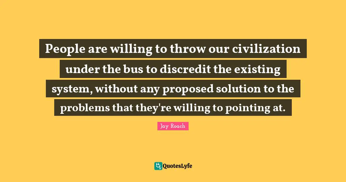 Jay Roach Quotes: "People are willing to throw our civilization under the bus to discredit the existing system, without any proposed solution to the problems that they're willing to pointing at."