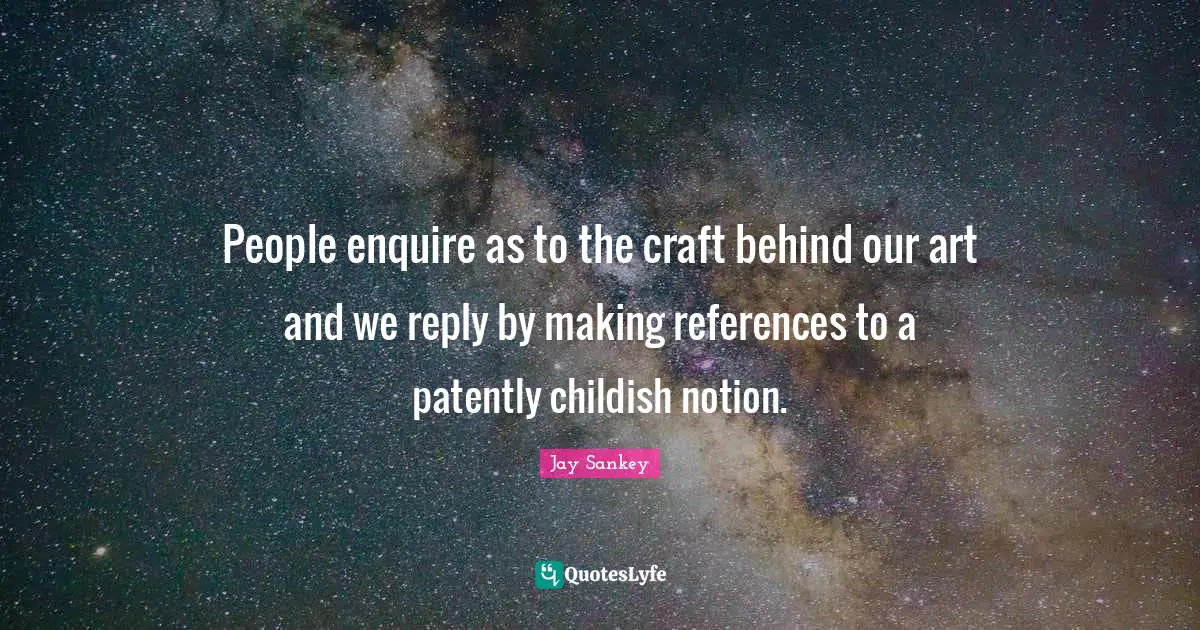 People enquire as to the craft behind our art and we reply by making references to a patently childish notion.