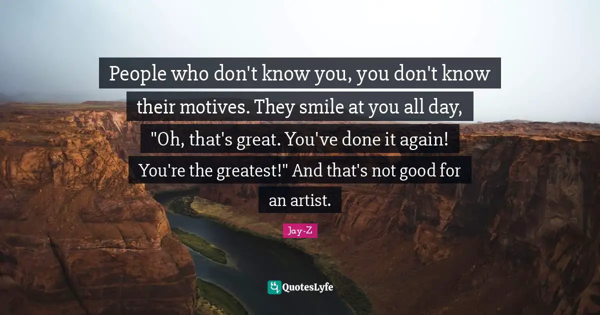 People who don't know you, you don't know their motives. They smile at you all day, "Oh, that's great. You've done it again! You're the greatest!" And that's not good for an artist.