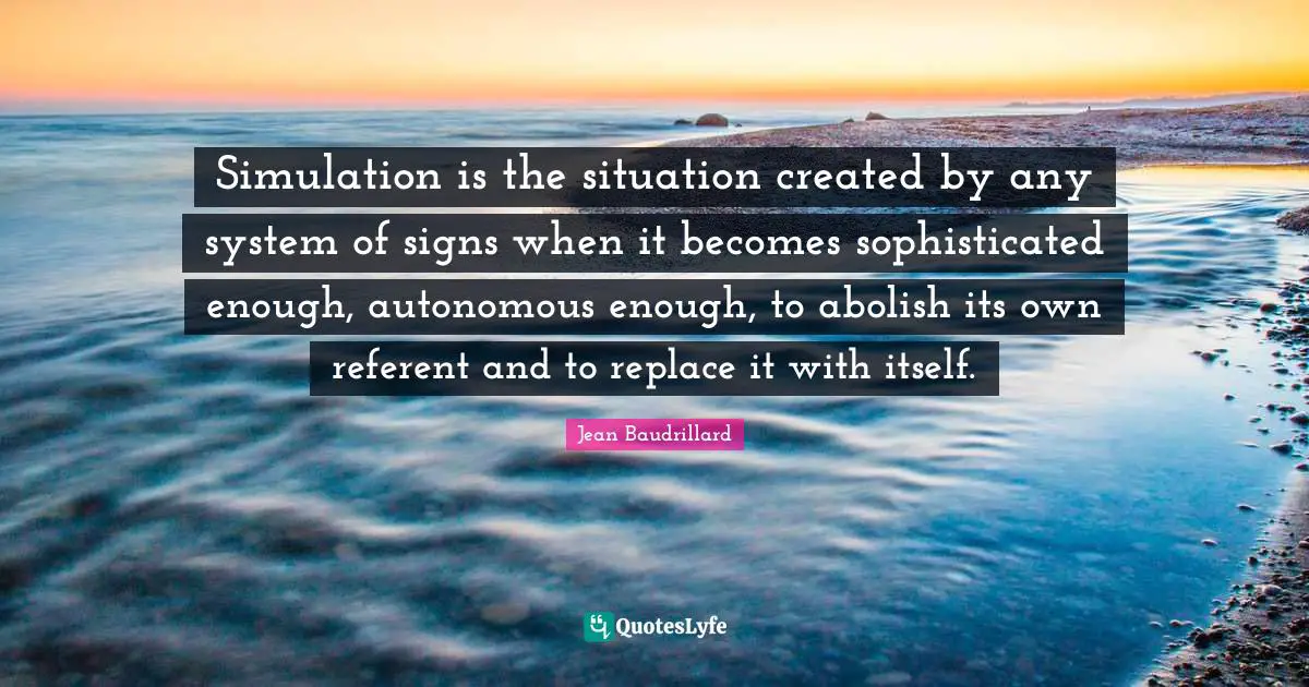 Simulation is the situation created by any system of signs when it becomes sophisticated enough, autonomous enough, to abolish its own referent and to replace it with itself.