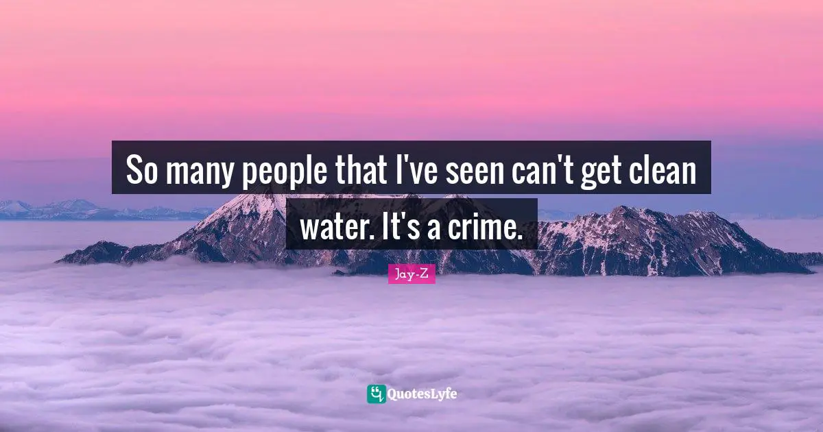So many people that I've seen can't get clean water. It's a crime.