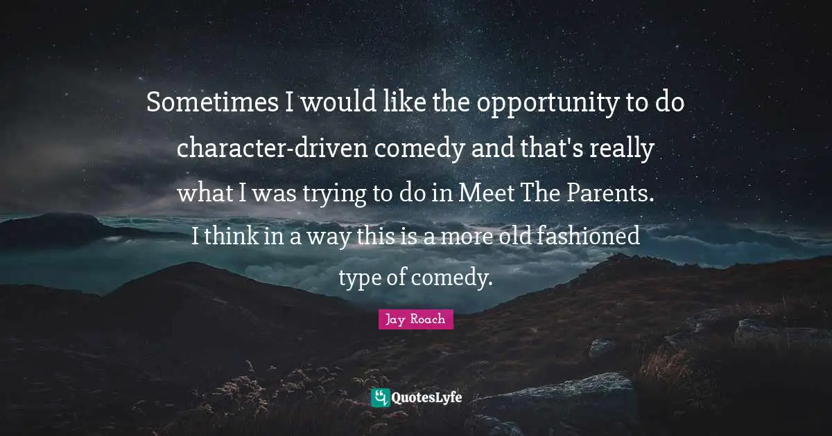 Sometimes I would like the opportunity to do character-driven comedy and that's really what I was trying to do in Meet The Parents. I think in a way this is a more old fashioned type of comedy.