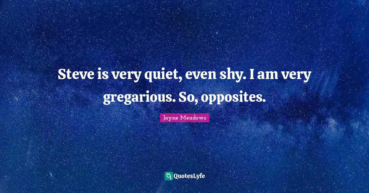 Steve is very quiet, even shy. I am very gregarious. So, opposites.