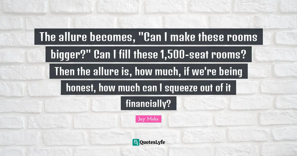 The allure becomes, "Can I make these rooms bigger?" Can I fill these 1,500-seat rooms? Then the allure is, how much, if we're being honest, how much can I squeeze out of it financially?