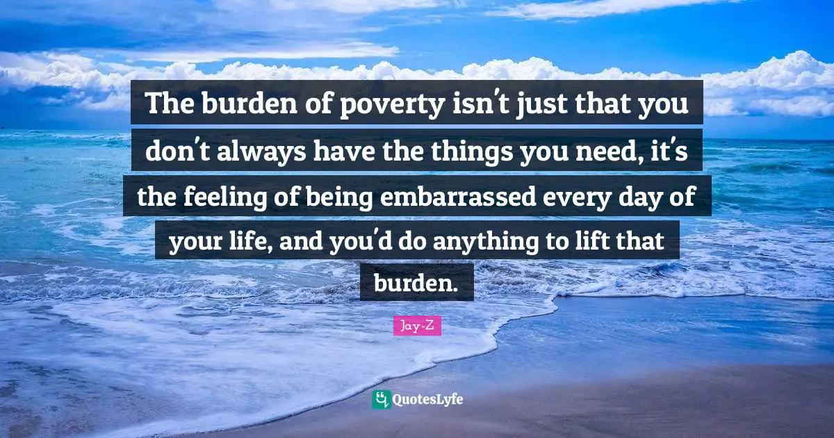 The burden of poverty isn't just that you don't always have the things you need, it's the feeling of being embarrassed every day of your life, and you'd do anything to lift that burden.