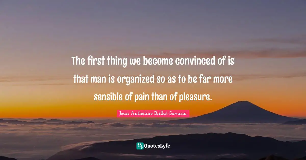 The first thing we become convinced of is that man is organized so as to be far more sensible of pain than of pleasure.