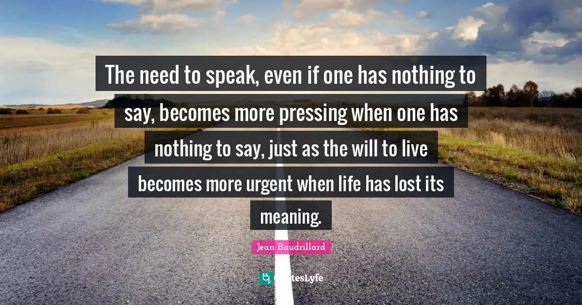 Jean Baudrillard Quotes: "The need to speak, even if one has nothing to say, becomes more pressing when one has nothing to say, just as the will to live becomes more urgent when life has lost its meaning."